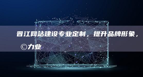 晋江网站建设：专业定制，提升品牌形象，助力业务发展