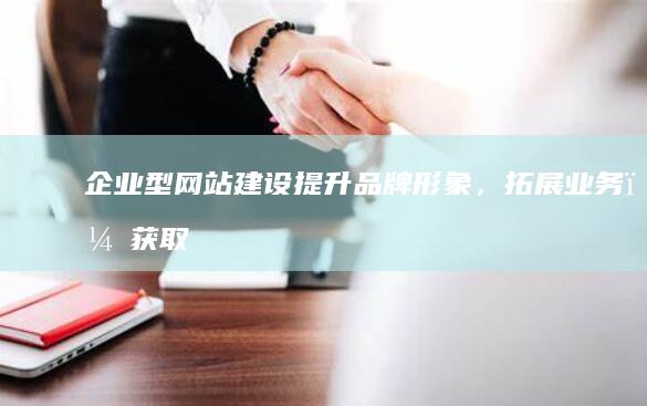 企业型网站建设：提升品牌形象，拓展业务，获取更多商机