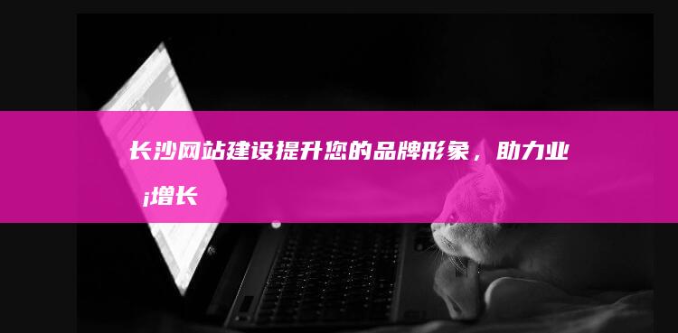 长沙网站建设：提升您的品牌形象，助力业务增长