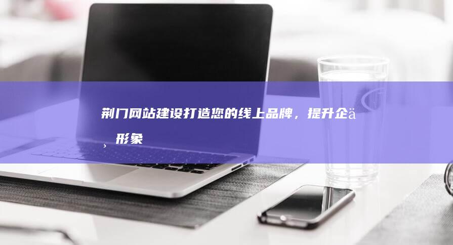 荆门网站建设：打造您的线上品牌，提升企业形象