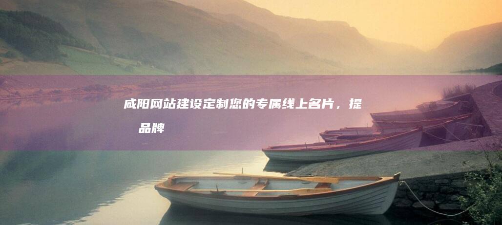 咸阳网站建设：定制您的专属线上名片，提升品牌形象与业务增长