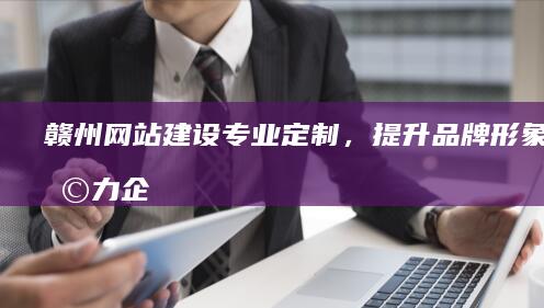 赣州网站建设：专业定制，提升品牌形象，助力企业发展