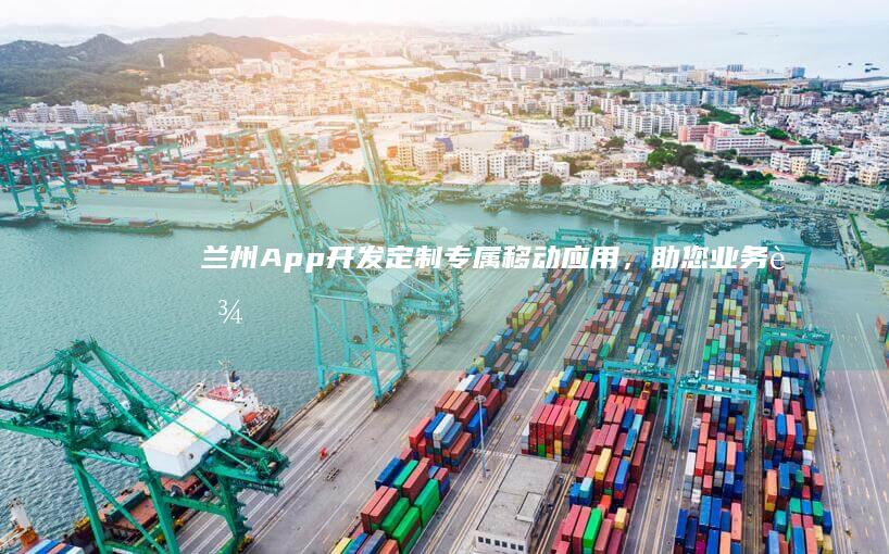 兰州App开发：定制专属移动应用，助您业务腾飞！