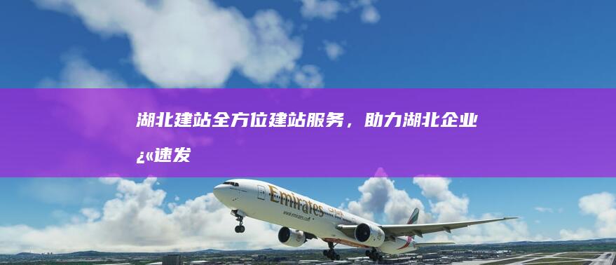 湖北建站：全方位建站服务，助力湖北企业快速发展