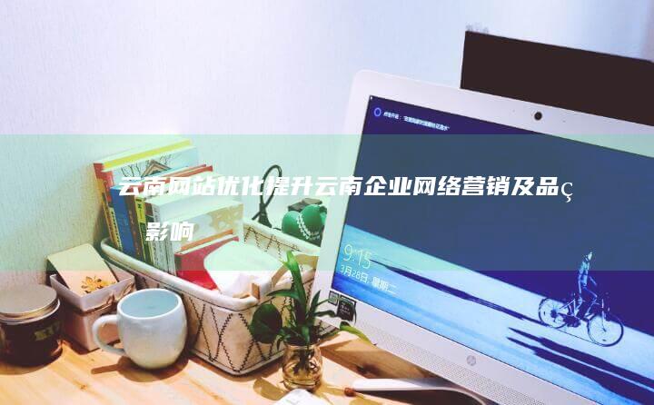 云南网站优化：提升云南企业网络营销及品牌影响力，助力云南经济发展