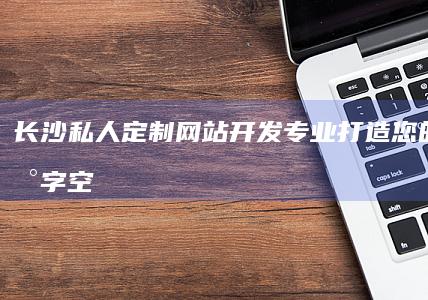 长沙私人定制网站开发：专业打造您的专属数字空间