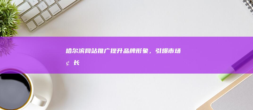 哈尔滨网站推广：提升品牌形象，引爆市场增长