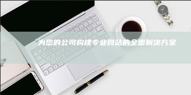 为您的公司构建专业网站的全面解决方案