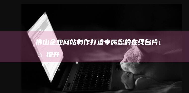 佛山企业网站制作：打造专属您的在线名片，提升品牌形象与业务增长