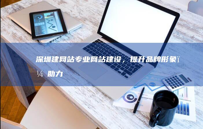 深圳建网站：专业网站建设，提升品牌形象，助力企业发展