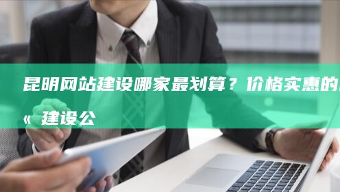 昆明网站建设哪家最划算？价格实惠的网站建设公司推荐