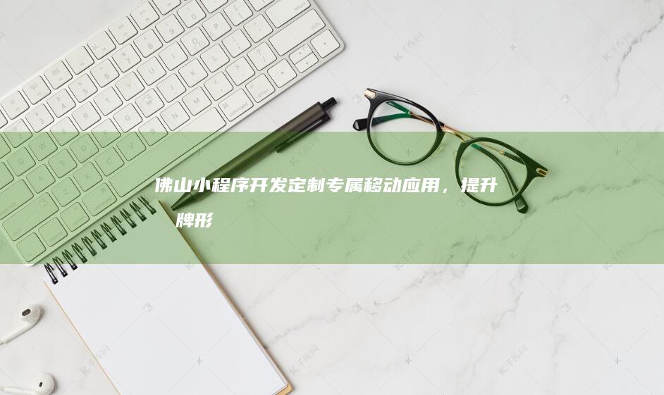 佛山小程序开发：定制专属移动应用，提升品牌形象与用户体验