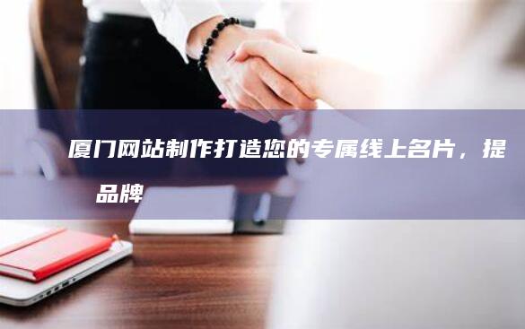 厦门网站制作：打造您的专属线上名片，提升品牌形象和业务增长
