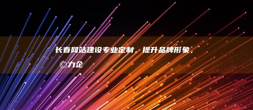 长春网站建设:专业定制,提升品牌形象,助力企业发展
